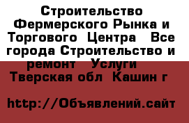 Строительство Фермерского Рынка и Торгового  Центра - Все города Строительство и ремонт » Услуги   . Тверская обл.,Кашин г.